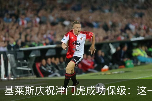 基莱斯庆祝津门虎成功保级：这一赛季必将载入历史